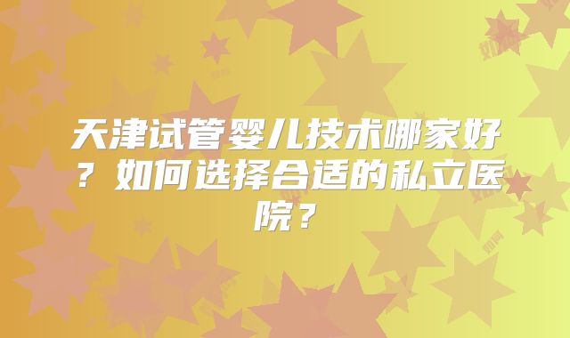天津试管婴儿技术哪家好？如何选择合适的私立医院？