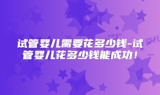 试管婴儿需要花多少钱-试管婴儿花多少钱能成功！