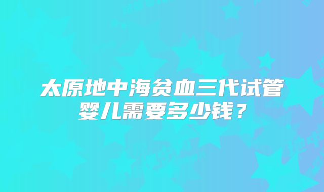 太原地中海贫血三代试管婴儿需要多少钱？