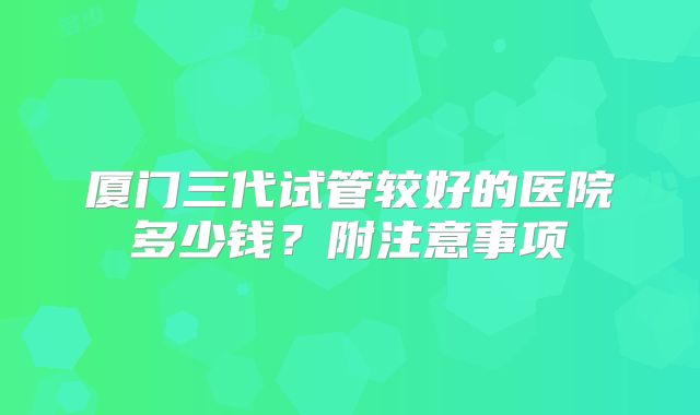厦门三代试管较好的医院多少钱？附注意事项