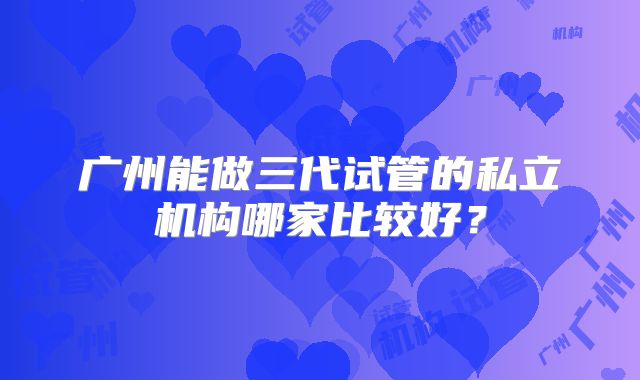 广州能做三代试管的私立机构哪家比较好?