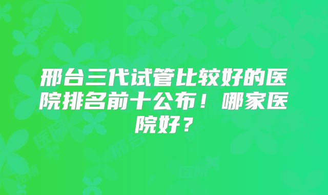 邢台三代试管比较好的医院排名前十公布!哪家医院好?