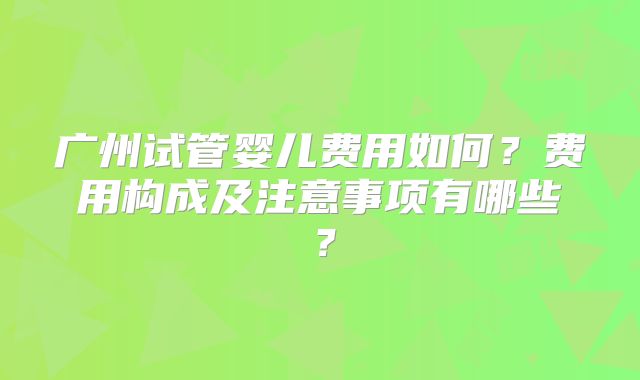 广州试管婴儿费用如何？费用构成及注意事项有哪些？