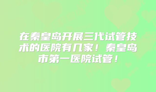 在秦皇岛开展三代试管技术的医院有几家!秦皇岛市第一医院试管!