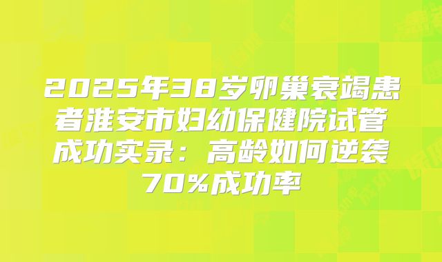 2025年38岁卵巢衰竭患者淮安市妇幼保健院试管成功实录：高龄如何逆袭70%成功率
