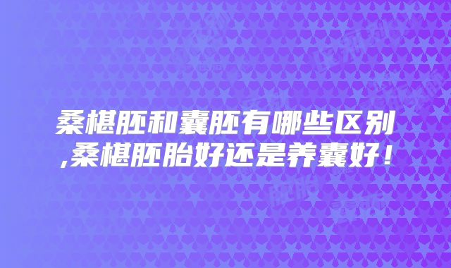 桑椹胚和囊胚有哪些区别,桑椹胚胎好还是养囊好！