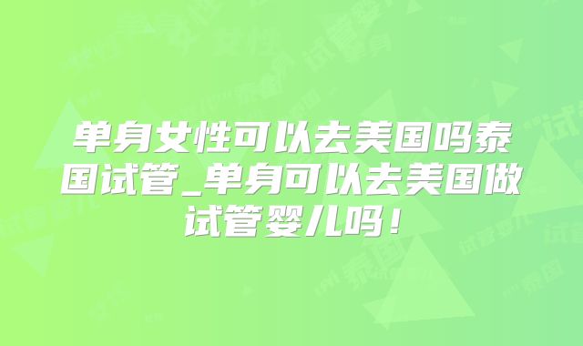 单身女性可以去美国吗泰国试管_单身可以去美国做试管婴儿吗！