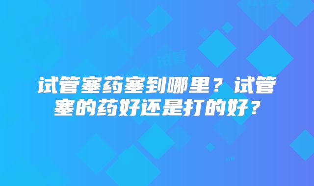 试管塞药塞到哪里？试管塞的药好还是打的好？