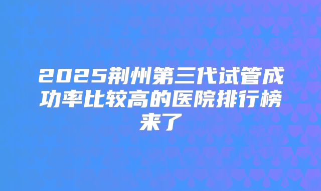 2025荆州第三代试管成功率比较高的医院排行榜来了