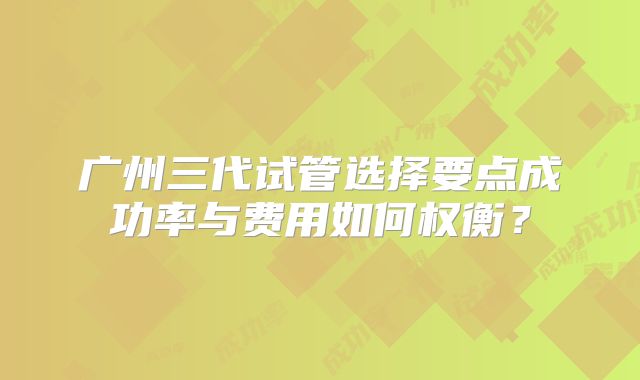 广州三代试管选择要点成功率与费用如何权衡？