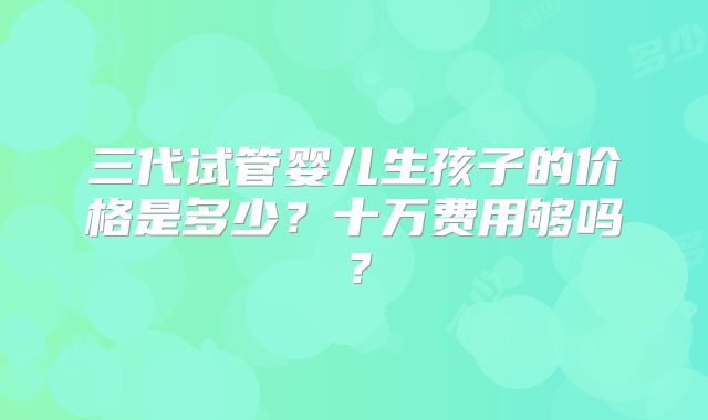 三代试管婴儿生孩子的价格是多少?十万费用够吗?