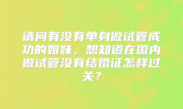 请问有没有单身做试管成功的姐妹，想知道在国内做试管没有结婚证怎样过关？