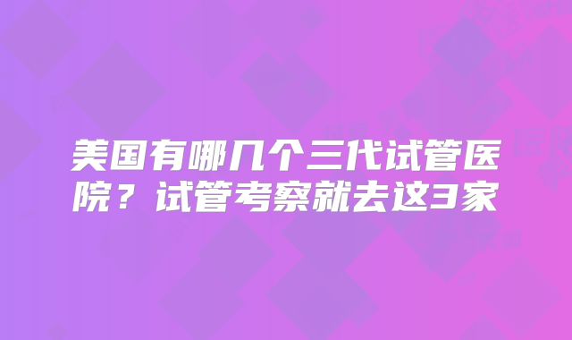 美国有哪几个三代试管医院？试管考察就去这3家