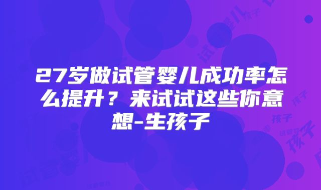 27岁做试管婴儿成功率怎么提升?来试试这些你意想-生孩子