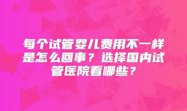 每个试管婴儿费用不一样是怎么回事？选择国内试管医院看哪些？