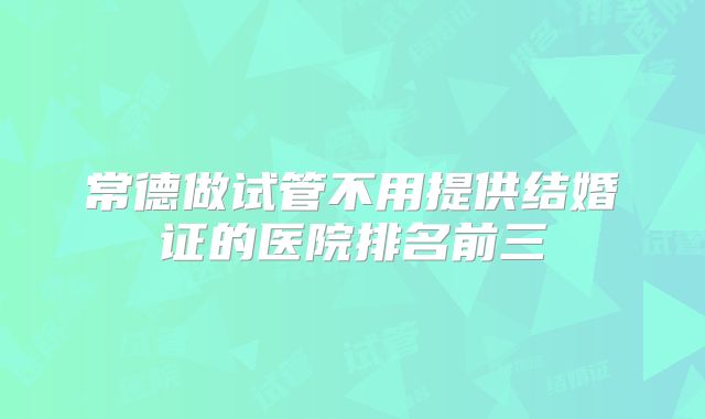 常德做试管不用提供结婚证的医院排名前三
