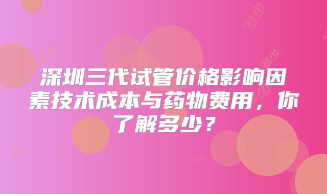 深圳三代试管价格影响因素技术成本与药物费用，你了解多少？