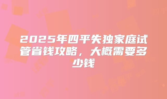 2025年四平失独家庭试管省钱攻略,大概需要多少钱