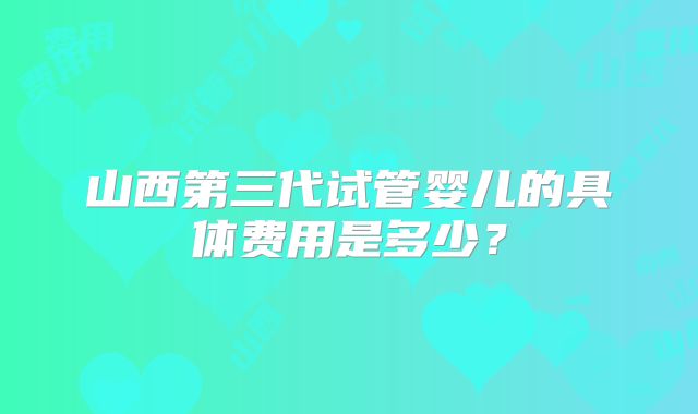 山西第三代试管婴儿的具体费用是多少？