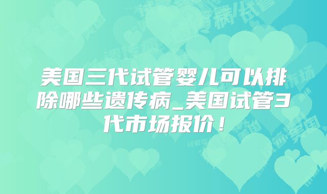 美国三代试管婴儿可以排除哪些遗传病_美国试管3代市场报价!