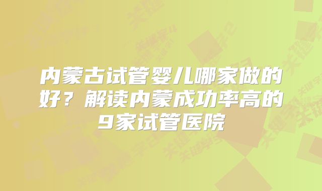 内蒙古试管婴儿哪家做的好?解读内蒙成功率高的9家试管医院