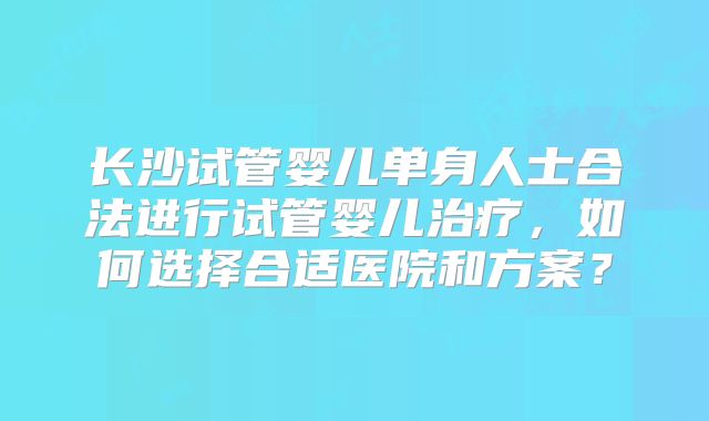长沙试管婴儿单身人士合法进行试管婴儿治疗，如何选择合适医院和方案？
