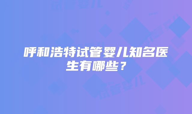 呼和浩特试管婴儿知名医生有哪些？