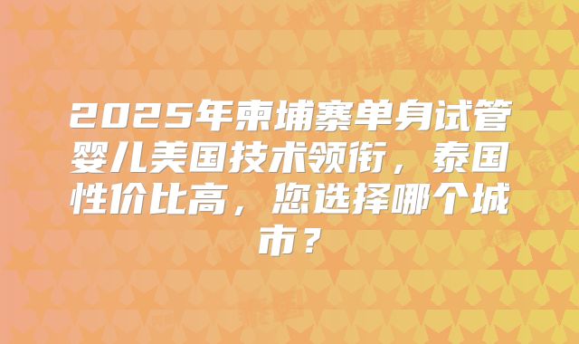 2025年柬埔寨单身试管婴儿美国技术领衔，泰国性价比高，您选择哪个城市？