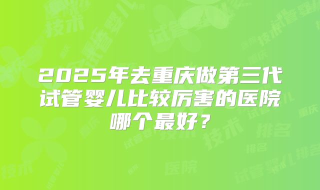 2025年去重庆做第三代试管婴儿比较厉害的医院哪个最好？