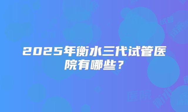 2025年衡水三代试管医院有哪些？