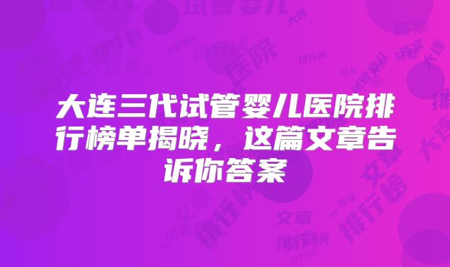 大连三代试管婴儿医院排行榜单揭晓，这篇文章告诉你答案
