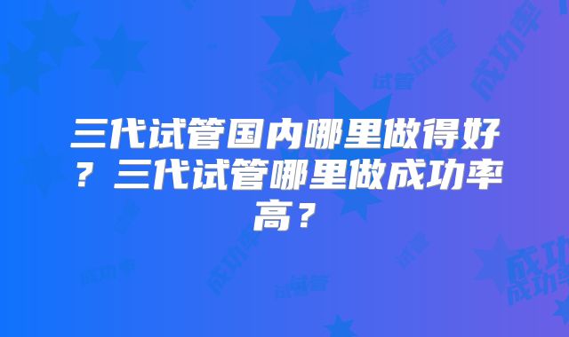 三代试管国内哪里做得好？三代试管哪里做成功率高？
