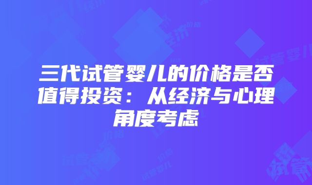 三代试管婴儿的价格是否值得投资：从经济与心理角度考虑