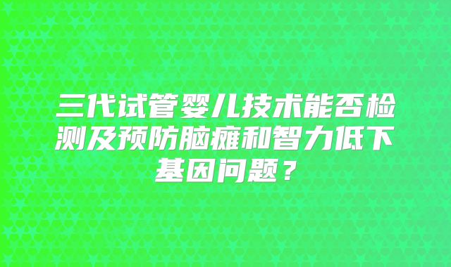 三代试管婴儿技术能否检测及预防脑瘫和智力低下基因问题？