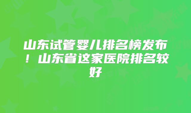 山东试管婴儿排名榜发布！山东省这家医院排名较好
