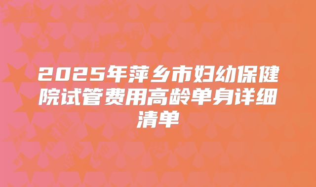 2025年萍乡市妇幼保健院试管费用高龄单身详细清单