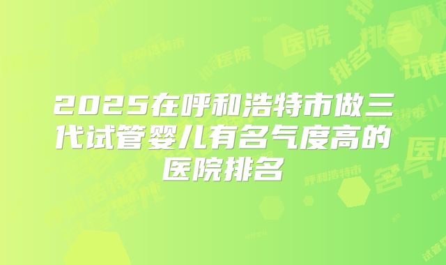 2025在呼和浩特市做三代试管婴儿有名气度高的医院排名