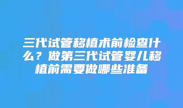 三代试管移植术前检查什么？做第三代试管婴儿移植前需要做哪些准备