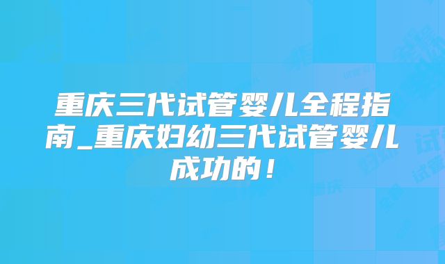 重庆三代试管婴儿全程指南_重庆妇幼三代试管婴儿成功的！