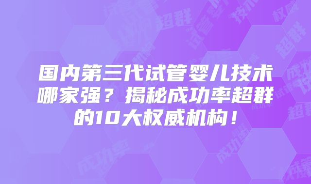 国内第三代试管婴儿技术哪家强？揭秘成功率超群的10大权威机构！