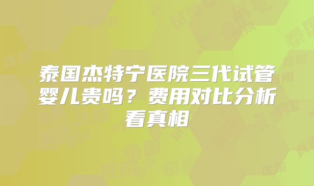 泰国杰特宁医院三代试管婴儿贵吗？费用对比分析看真相