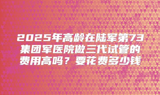 2025年高龄在陆军第73集团军医院做三代试管的费用高吗？要花费多少钱