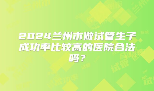 2024兰州市做试管生子成功率比较高的医院合法吗?