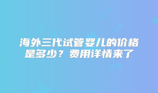 海外三代试管婴儿的价格是多少？费用详情来了