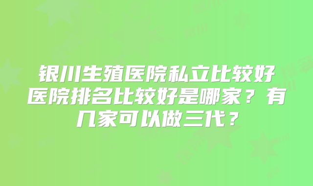 银川生殖医院私立比较好医院排名比较好是哪家？有几家可以做三代？