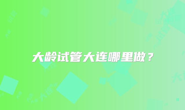 大龄试管大连哪里做？