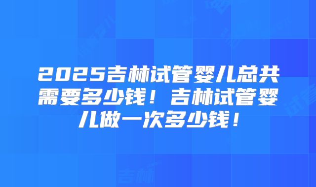 2025吉林试管婴儿总共需要多少钱！吉林试管婴儿做一次多少钱！