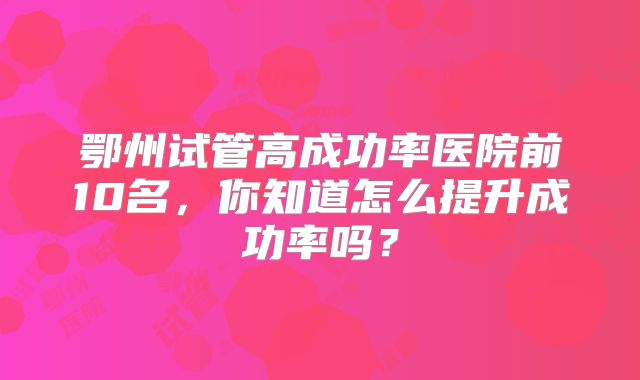 鄂州试管高成功率医院前10名，你知道怎么提升成功率吗？
