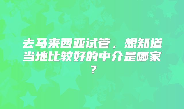 去马来西亚试管，想知道当地比较好的中介是哪家？