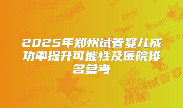 2025年郑州试管婴儿成功率提升可能性及医院排名参考